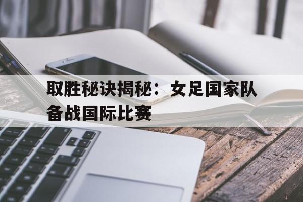 取胜秘诀揭秘：女足国家队备战国际比赛的简单介绍