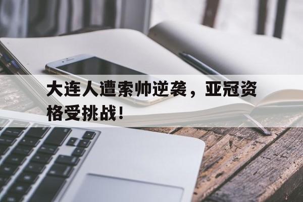 关于大连人遭索帅逆袭，亚冠资格受挑战！的信息