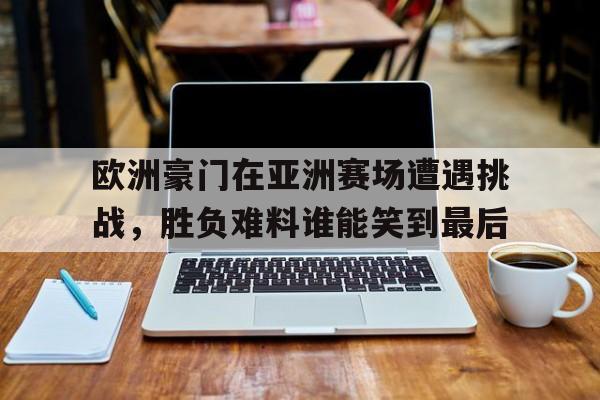 欧洲豪门在亚洲赛场遭遇挑战，胜负难料谁能笑到最后的简单介绍
