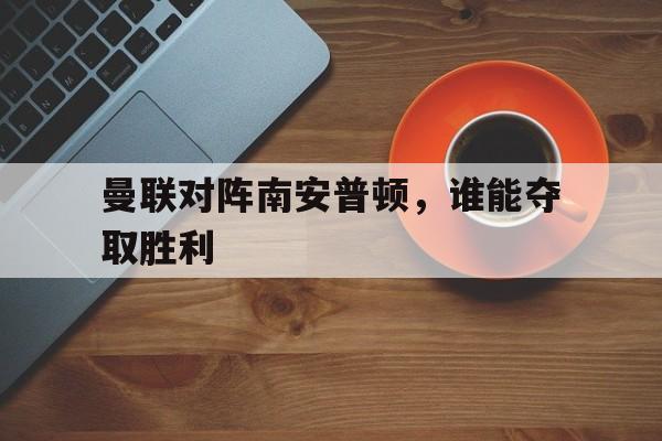 曼联对阵南安普顿，谁能夺取胜利
