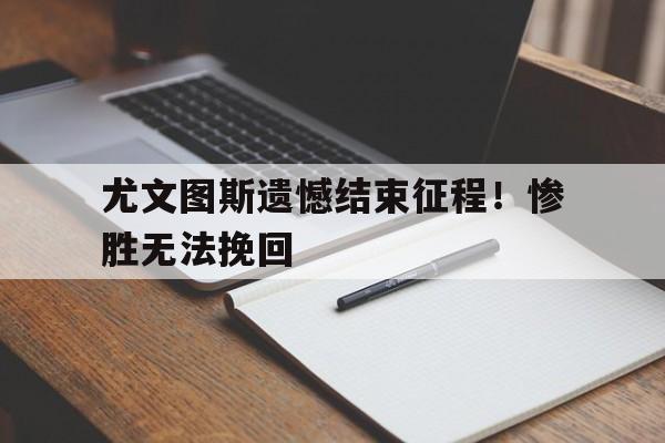 尤文图斯遗憾结束征程！惨胜无法挽回的简单介绍