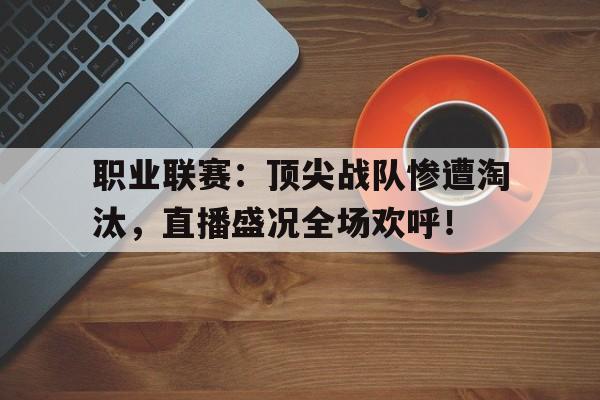 职业联赛：顶尖战队惨遭淘汰，直播盛况全场欢呼！