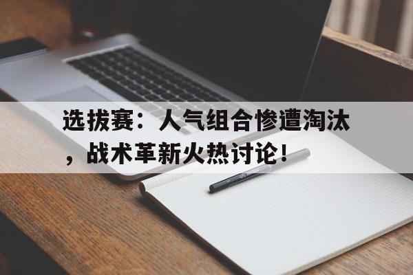 选拔赛：人气组合惨遭淘汰，战术革新火热讨论！