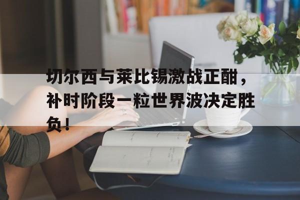 切尔西与莱比锡激战正酣，补时阶段一粒世界波决定胜负！