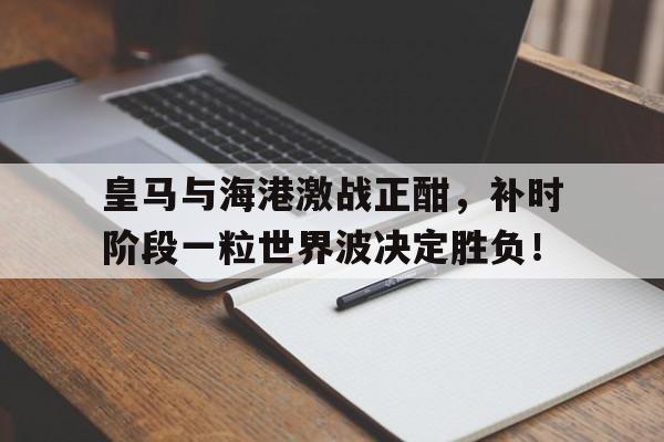 皇马与海港激战正酣，补时阶段一粒世界波决定胜负！皇马球员世界波集锦