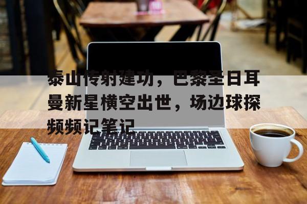 泰山传射建功，巴黎圣日耳曼新星横空出世，场边球探频频记笔记