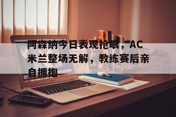 阿森纳今日表现抢眼，AC米兰整场无解，教练赛后亲自拥抱