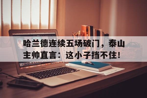 哈兰德连续五场破门，泰山主帅直言：这小子挡不住！