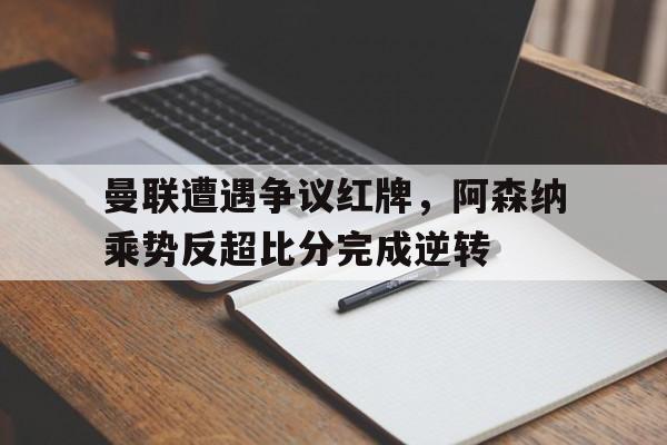 曼联遭遇争议红牌，阿森纳乘势反超比分完成逆转
